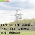 11月18日（月）送電線の上空、ドローン航路に 点検・物流向け