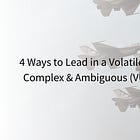 4 Ways to Lead in a Volatile, Uncertain, Complex & Ambiguous (VUCA) World