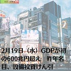 2月19日（水）GDPが初の600兆円超え 昨年名目、設備投資けん引