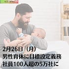 2月26日（月）男性育休に目標設定義務 社員100人超の5万社に
