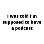 I was told I'm supposed to have a podcast