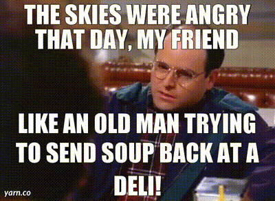 YARN | The skies were angry that day, my friend Like an old man trying to  send soup back at a deli! | Seinfeld (1993) - S05E14 The Marine Biologist |  Video