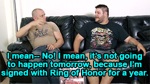 I mean-- No! I mean, it's not going to happen tomorrow, because I'm signed with Ring of Honor for a year.