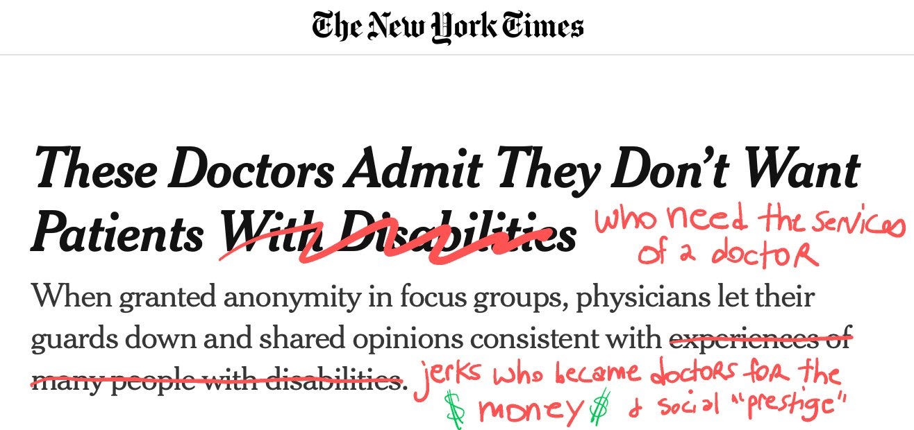 ImageImage is of a headline from the New York times. The headline says These doctors admit they don’t want patients with disabilities. with disabilities is crossed out and it’s handwritten in to make the headline read these doctors admit they don’t want patients who need the services of a doctor. the subhead states When granted anonymity in focus groups, physicians let their guards down and shared opinions consistent with experiences of many people with disabilities. experiences of many people with disabilities is crossed out and a new ending is hand written in so that the subhead reads when granted anonymity in focus groups, physicians let their guards down and shared opinions consistent with jerks who became doctors for the money and social prestige