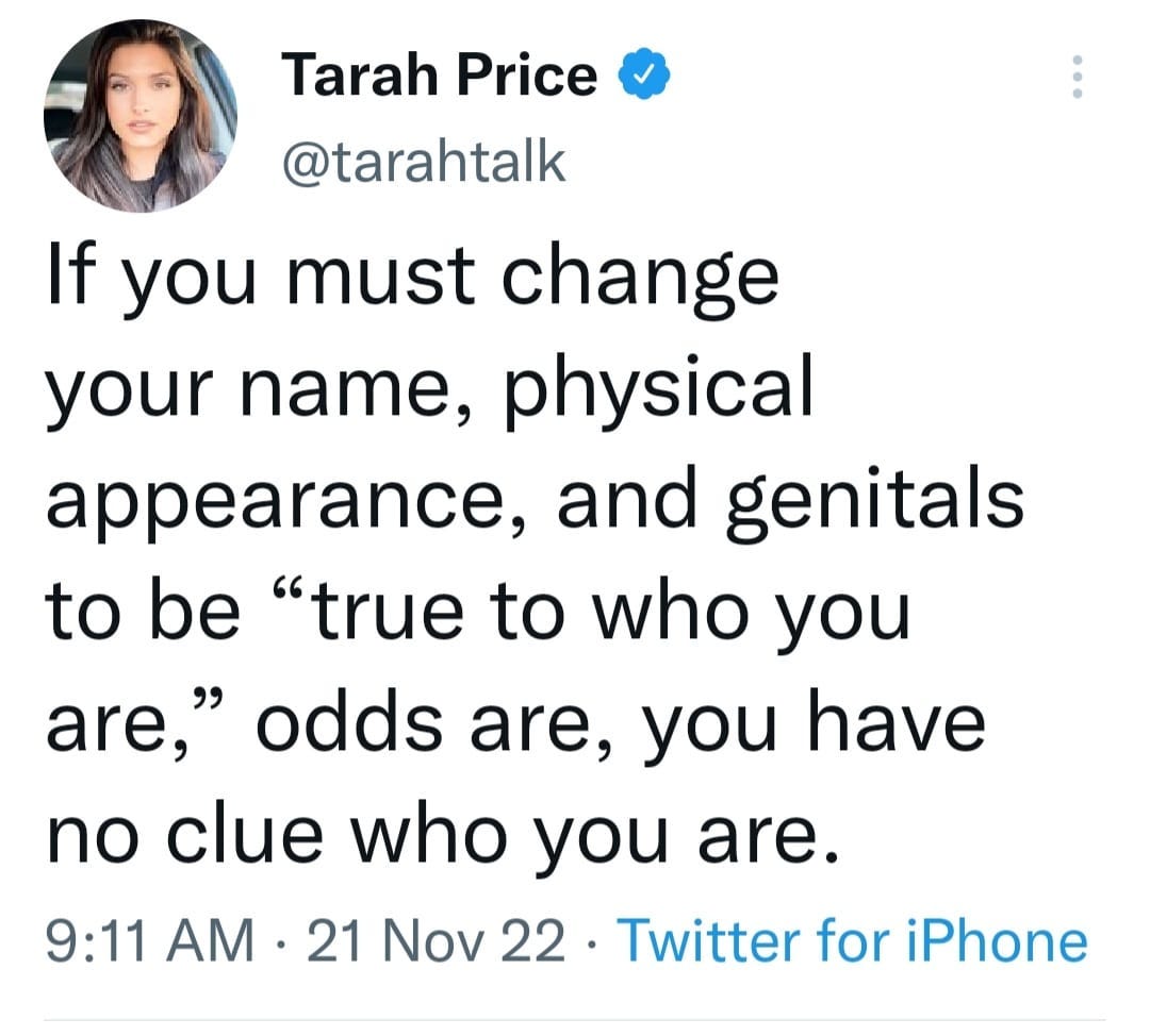 May be a Twitter screenshot of 1 person and text that says 'Tarah Price @tarahtalk If you must change your name, physical appearance, and genitals to be "true to who you are," odds are, you have no clue who you are. 9:11 AM. 21 Nov 22. Twitter for iPhone'
