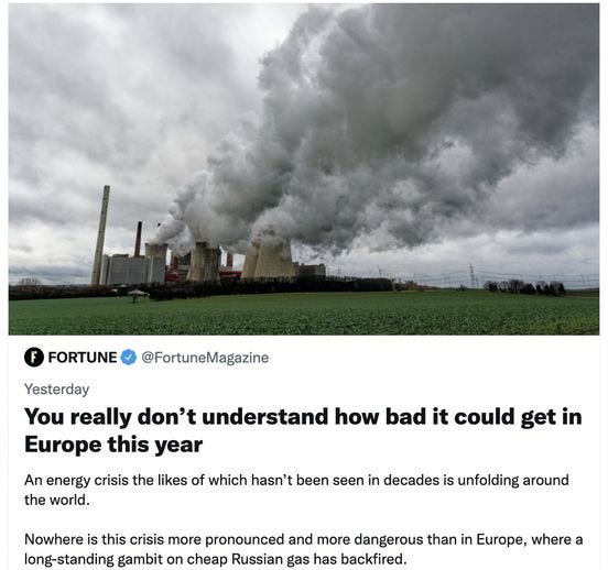 May be an image of outdoors and text that says 'FORTUNE @FortuneMagazine Yesterday You really don't understand how bad it could get in Europe this year An energy crisis the likes of which hasn't been seen in decades is unfolding around the world. Nowhere is this crisis more pronounced and more dangerous than in Europe, where a long-standing gambit on cheap Russian gas has backfired.'