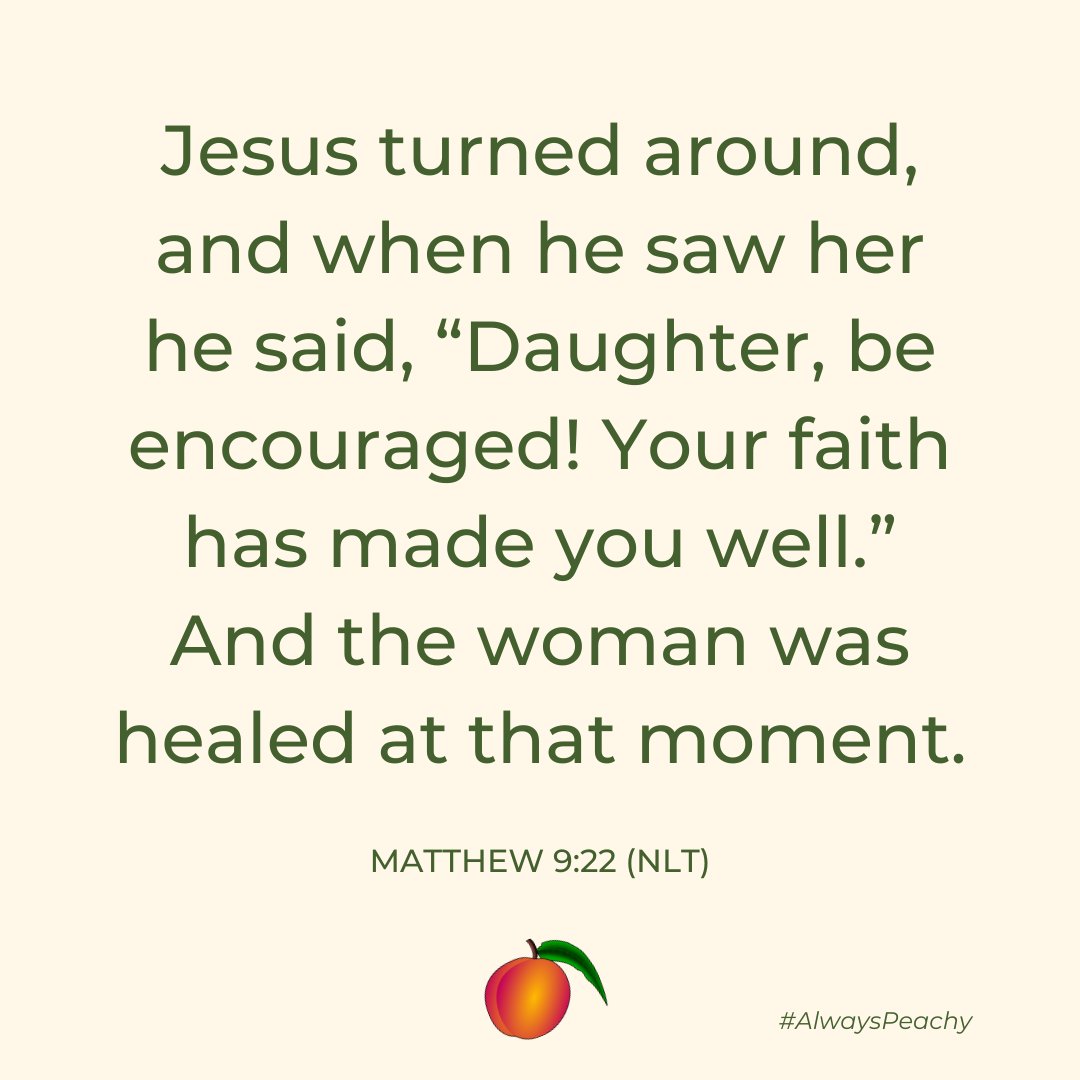 Jesus turned around, and when he saw her he said, “Daughter, be encouraged! Your faith has made you well.” And the woman was healed at that moment. 