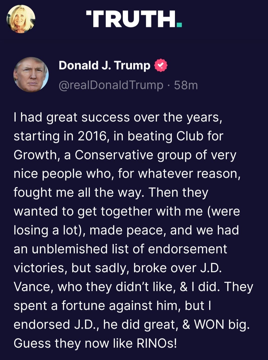 May be an image of 2 people and text that says 'TRUTH. Donald J. Trump @realDonaldTrump 58m I had great success over the years, starting in 2016, in beating Club for Growth, a Conservative group of very nice people who, for whatever reason, fought me all the way. Then they wanted to get together with me (were losing a lot), made peace, and we had an unblemished list of endorsement victories, but sadly, broke over J.D. Vance, who they didn't like & did. They spent a fortune against him, but| endorsed J.D., he did great, & WON big. Guess they now like RINOs!'