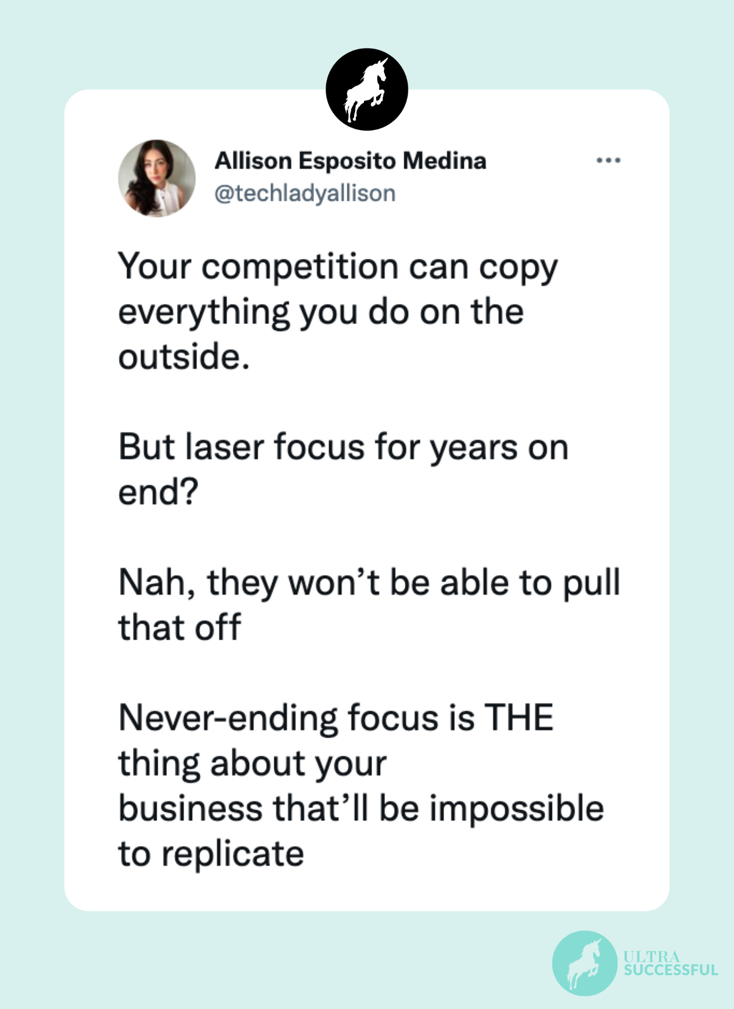 @techladyallison: Your competition can copy everything you do on the outside.   But laser focus for years on end?   Nah, they won’t be able to pull that off  Never-ending focus is THE thing about your  business that’ll be impossible to replicate
