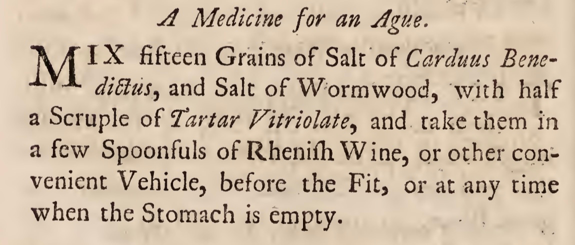 A Medicine for an Ague. Mix fifteen Grains of Salt of Carduus Bene- diffius, and Salt of Wormwood, with half a Scruple of Tartar Vitriolate, and take them in a few Spoonfuls of Rhenifh Wine, or other con¬ venient Vehicle, before the Fit, or at any time when the Stomach is empty.