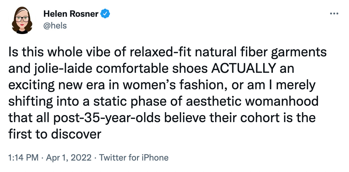 Screencap of a tweet by Helen Rosner @hels that reads: Is this whole vibe of relaxed-fit natural fiber garments and jolie-laide comfortable shoes ACTUALLY an exciting new era in women's fashion, or am I merely shifting into a static phase of aesthetic womanhood that all post-35-year-olds believe their cohort is the first to discover