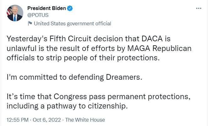 May be a Twitter screenshot of 1 person and text that says 'President Biden @POTUS United States government official Yesterday's Fifth Circuit decision that DACA is unlawful is the result of efforts by MAGA Republican officials to strip people of their protections. I'm committed to defending Dreamers. It's time that Congress pass permanent protections, including a pathway to citizenship. 12:55 PM Oct 6, 2022・ The White House'