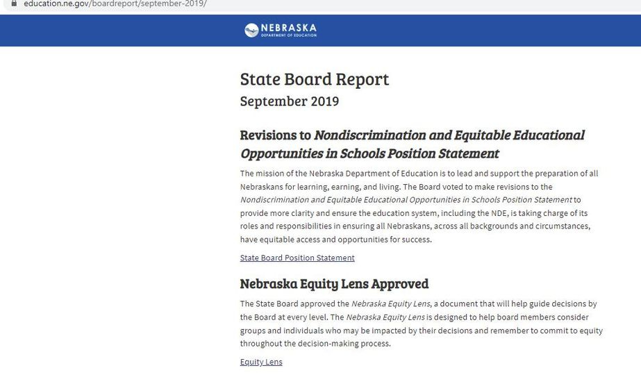May be an image of text that says 'educaton.n.go/boreor/septebe-219 NEBRASKA State Board Report September 2019 the learning, earning, Revisions to Nondiscrimination and Equitable Educational Opportunities in Schools Position Statement The mission Education lead the preparation iving. Board voted make evisions Schools Position Statementto clarity and ensure education system ,including DE, ensuring Nebraskans, across opportunities success. all equitable access State Board Position Statement Nebraska Equity Lens Approved The State Board approved the Nebraska Equity Lens, document that guide decisions by the Board every level. Nebraska Equity Lensis designed help board members consider groups individuals who may impacted by their decisions and remembert commit equity throughout.th decision-making process. EquityLens'
