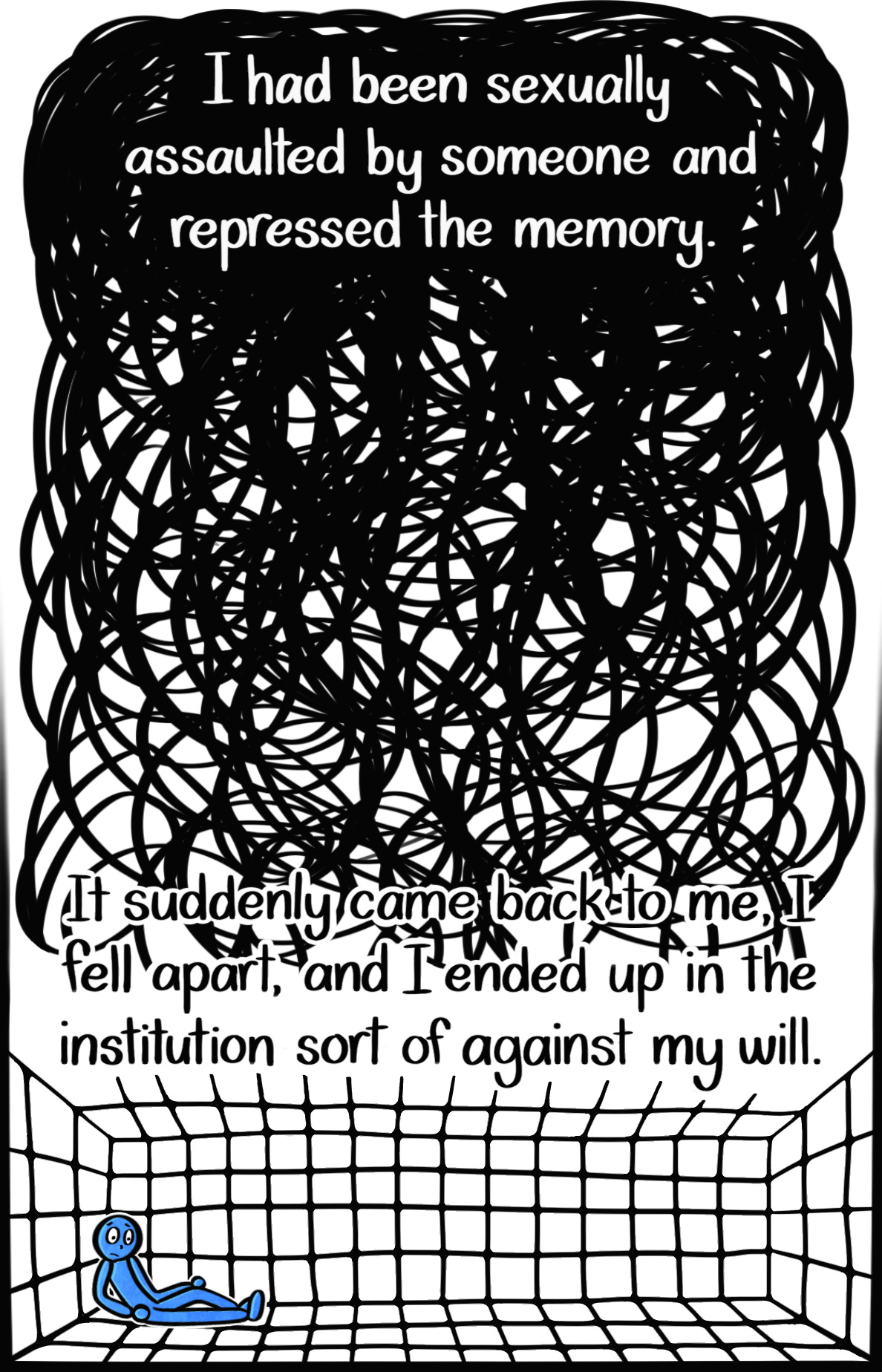 Caption: I had been sexually assaulted by someone and repressed the memory. It came back to me, I fell apart, and I ended up in the institution sort of against my will. Image: Thick, condensed black scribbles that get lighter as you scroll down. At the very bottom, the Blue Person leans against the wall of a large padded room, looking stunned.