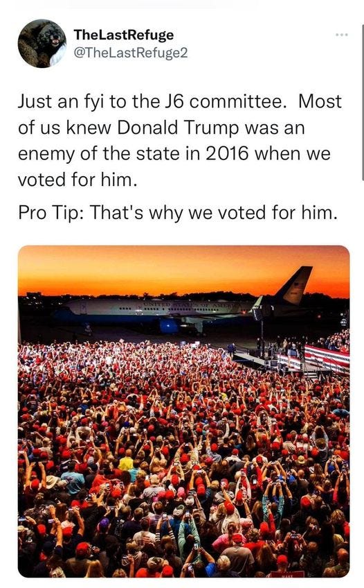 May be an image of text that says 'TheLastRefuge @TheLastRefuge2 Just an fyi to the J6 committee. Most of us knew Donald Trump was an enemy of the state in 2016 when we voted for him. Pro Tip: That's why we voted for him.'
