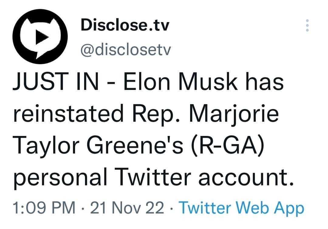 May be a Twitter screenshot of text that says 'Disclose.tv @disclosetv JUST IN Elon Musk has reinstated Rep. Marjorie Taylor Greene's (R-GA) personal Twitter account. 1:09 PM 21 Nov 22. Twitter Web App'