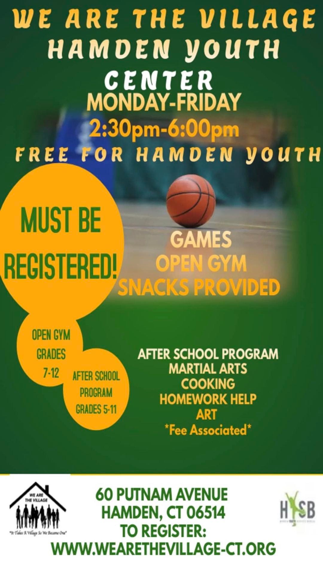 May be an image of ball and text that says 'WE ARE THE VILLAGE HAMDEN yOUTH CENTER MONDAY-FRIDAY 2:30p 2:30pm-6:00pm FREE FOR HAMDEN YOUTH MUST BE GAMES REGISTERED! OPEN GYM SNACKS PROVIDED OPEN GYM GRADES 7-12 AFTER SCHOOL PROGRAM GRADES 5-11 AFTER SCHOOL PROGRAM MARTIAL ARTS COOKING HOMEWORK HELP ART *Fee Associated* VILLAGE 60 PUTNAM AVENUE HAMDEN, CT 06514 To REGISTER: WWW.WEARETHEVILLAGE-CT.ORG HYSB SB'