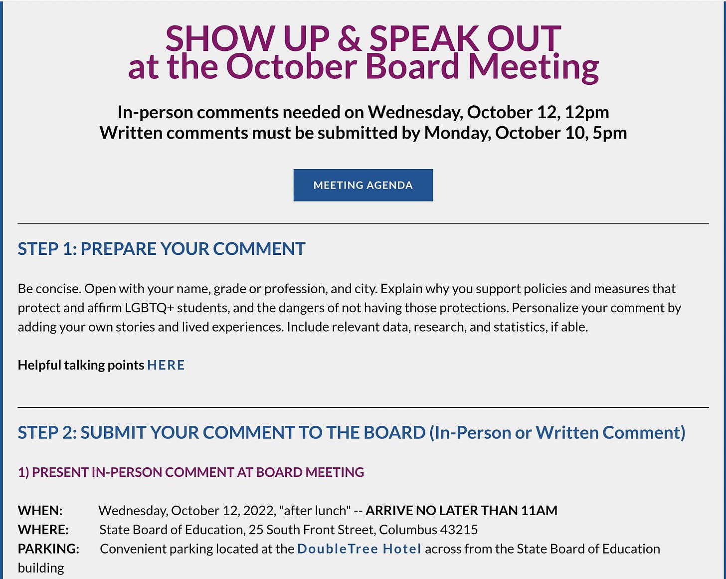 
​SHOW UP & SPEAK OUT
​at the October Board Meeting

​In-person comments needed on Wednesday, October 12, 12pm
Written comments must be submitted by Monday, October 10, 5pm​
MEETING AGENDA
​STEP 1: PREPARE YOUR COMMENT

Be concise. Open with your name, grade or profession, and city. Explain why you support policies and measures that protect and affirm LGBTQ+ students, and the dangers of not having those protections. Personalize your comment by adding your own stories and lived experiences. Include relevant data, research, and statistics, if able.

Helpful talking points HERE ​
STEP 2: SUBMIT YOUR COMMENT TO THE BOARD (In-Person or Written Comment)

1) PRESENT IN-PERSON COMMENT AT BOARD MEETING 

WHEN:              Wednesday, October 12, 2022, "after lunch" -- ARRIVE NO LATER THAN 11AM
WHERE:            State Board of Education, 25 South Front Street, Columbus 43215
PARKING:        Convenient parking located at the DoubleTree Hotel across from the State Board of Education