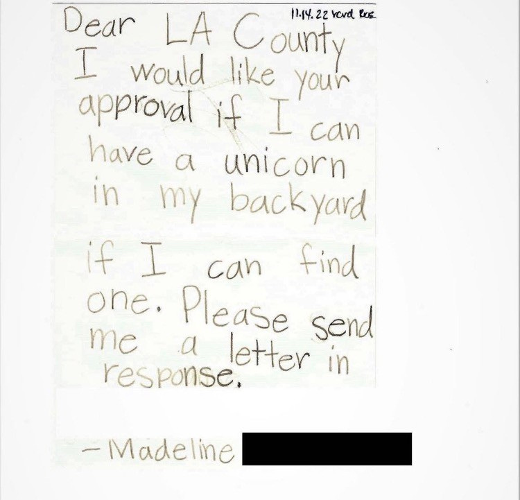 Dear L.A. County
I would like your
approva
if I can
have
a
unicorn
my backyard
if I
can
find
one. Please send
me
response,
letter in
- Madeline
