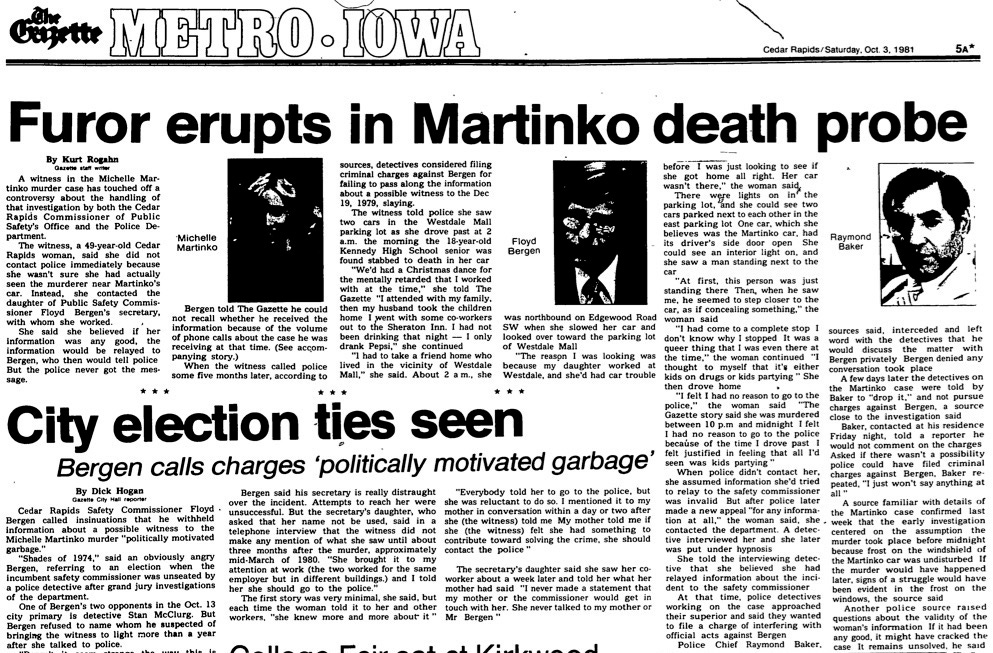  Furor erupts in Martinko death probe A witness in the Michelle Martinko murder case has touched off a controversy about the handling of that investigation by both the Cedar Rapids Commissioner of Public Safety’s Office and the Police Department. The witness, a 49-year-old Cedar Rapids woman, said she did not contact police immediately because she wasn’t sure she had actually seen the murderer near Martinko’s car. Instead, she contacted the daughter of Public Safety Commissioner Floyd Bergen’s secretary, with whom she worked. She said she believed if her information was any good, the information would be relayed to Bergen, who then would tell police But the police never got the message. Bergen told The Gazette he could not recall whether he received the information because of the volume of phone calls about the case he was receiving at that time. (See accompanying story.) When the witness called police some five months later, according to sources, detectives considered filing criminal charges against Bergen for failing to pass along the information about a possible witness to the Dec 19, 1979, slaying. The witness told police she saw two cars in the Westdale Mall parking lot as she drove past at 2 a.m. the morning the 18-year-old Kennedy High School senior was found stabbed to death in her car "We’d had a Christmas dance for the mentally retarded that I worked with at the time," she told The Gazette "I attended with my family, then my husband took the children home I went with some co-workers out to the Sheraton Inn. I had not been drinking that night — I only drank Pepsi," she continued ” 1 had to take a friend home who lived in the vicinity of Westdale Mall," she said. About 2 a m., she was northbound on Edgewood Road SW when she slowed her car and looked over toward the parking lot of Westdale Mall "The reason I was looking was because my daughter worked at Westdale, and she’d had car trouble before I was just looking to see if she got home all right. Her car wasn’t there," the woman saicL There w ere lights on in the parking lot, and she could see two cars parked next to each other in the east parking lot One car, which she believes was the Martinko car, had its driver’s side door open She could see an interior light on, and she saw a man standing next to the car "At first, this person was just standing there Then, when he saw me, he seemed to step closer to the car, as if concealing something,” the woman said "I had come to a complete stop I don’t know why I stopped It was a queer thing that I was even there at the time,” the woman continued "I thought to myself that it’s either kids on drugs or kids partying ” She then drove home > "I felt I had no reason to go to the police,” the woman said "The Gazette story said she was murdered between 10 p.m and midnight I felt I had no reason to go to the police because of the time I drove past I felt justified in feeling that all I’d seen was kids partying ”  When police didn’t contact her, she assumed information she’d tried to relay to the safety commissioner was invalid But after police later made a new appeal "for any information at all,” the woman said, she . contacted the department. A detective interviewed her and she later was put under hypnosis She told the interviewing detective that she believed she had relayed information about the incident to the safety commissioner At that time, police detectives working on the case approached their superior and said they wanted to file a charge of interfering with official acts against Bergen Police Chief Raymond Baker, sources said, interceded and left word with the detectives that he would discuss the matter with Bergen privately Bergen denied any conversation took place A few days later the detectives on the Martinko case were told by Baker to "drop it,” and not pursue charges against Bergen, a source close to the investigation said Baker, contacted at his residence Friday night, told a reporter he would not comment on the charges Asked if there wasn’t a possibility police could have filed criminal charges against Bergen, Baker repeated, "I just won’t say anything at all ” A source familiar with details of the Martinko case confirmed last week that the early investigation centered on the assumption the murder took place before midnight because frost on the windshield of the Martinko car was undisturbed If the murder would have happened later, signs of a struggle would have been evident in the frost on the windows, the source said Another police source raised questions about the validity of the woman’s information If it had been any good, it might have cracked the case It remains unsolved, he sai