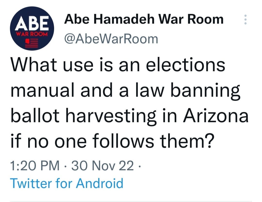May be a Twitter screenshot of text that says 'ABE WARROOM Abe Hamadeh War Room @AbeWarRoom What use is an elections manual and a law banning ballot harvesting in Arizona if no one follows them? 1:20 PM 30 Nov 22. Twitter for Android'