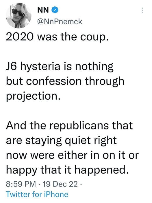 May be an image of 1 person and text that says 'NN @NnPnemck 2020 was the coup. J6 hysteria is nothing but confession through projection. And the republicans that are staying quiet right now were either in on it or happy that it happened. 8:59 PM .19 Dec 22. 22 Twitter for iPhone'