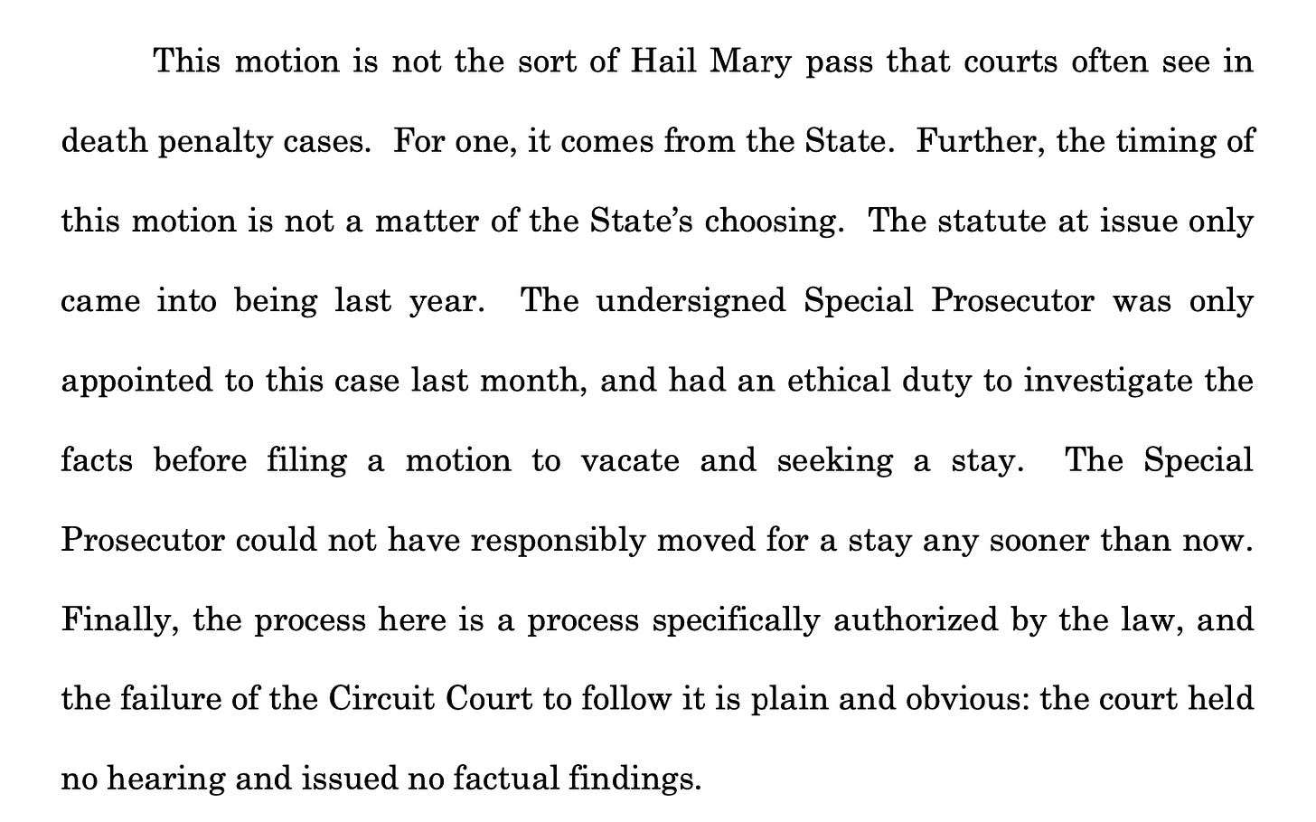 This motion is not the sort of Hail Mary pass that courts often see in death penalty cases. For one, it comes from the State. Further, the timing of this motion is not a matter of the State’s choosing. The statute at issue only came into being last year. The undersigned Special Prosecutor was only appointed to this case last month, and had an ethical duty to investigate the facts before filing a motion to vacate and seeking a stay. The Special Prosecutor could not have responsibly moved for a stay any sooner than now. Finally, the process here is a process specifically authorized by the law, and the failure of the Circuit Court to follow it is plain and obvious: the court held no hearing and issued no factual findings.