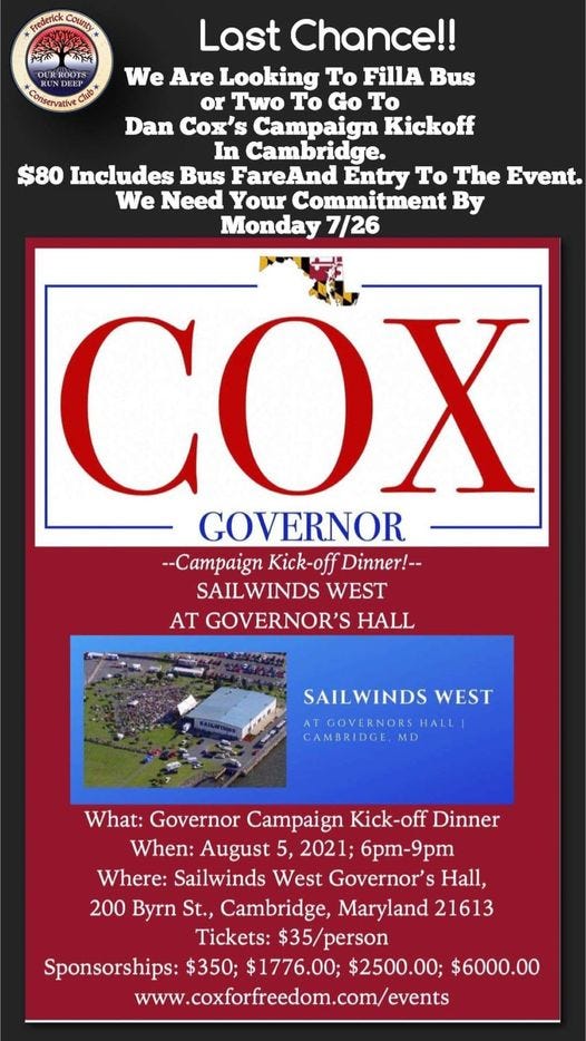 May be an image of text that says 'County Last Chance!! We Are Looking To FillA Bus or Two Το Go To Dan Cox's Campaign Kickoff In Cambridge. $80 Includes Bus FareAnd Entry To The Event. We Need Your Commitment By Monday 7/26 COX GOVERNOR --Campaign Kick-off Dinner!-- SAILWINDS WEST AT GOVERNOR'S HALL SAILWINDS WEST ATGOVERORSHALL ATGOVERNORSE MD What: Governor Campaign Kick-off Dinner When: August 5, 2021; 6pm-9pm Where: Sailwinds West Governor's Hall, 200 Byrn St., Cambridge, Maryland 21613 Tickets: $35/person Sponsorships: $350; $1776.00; $2500.00; $6000.00 www.coxforfreedom.com/events'