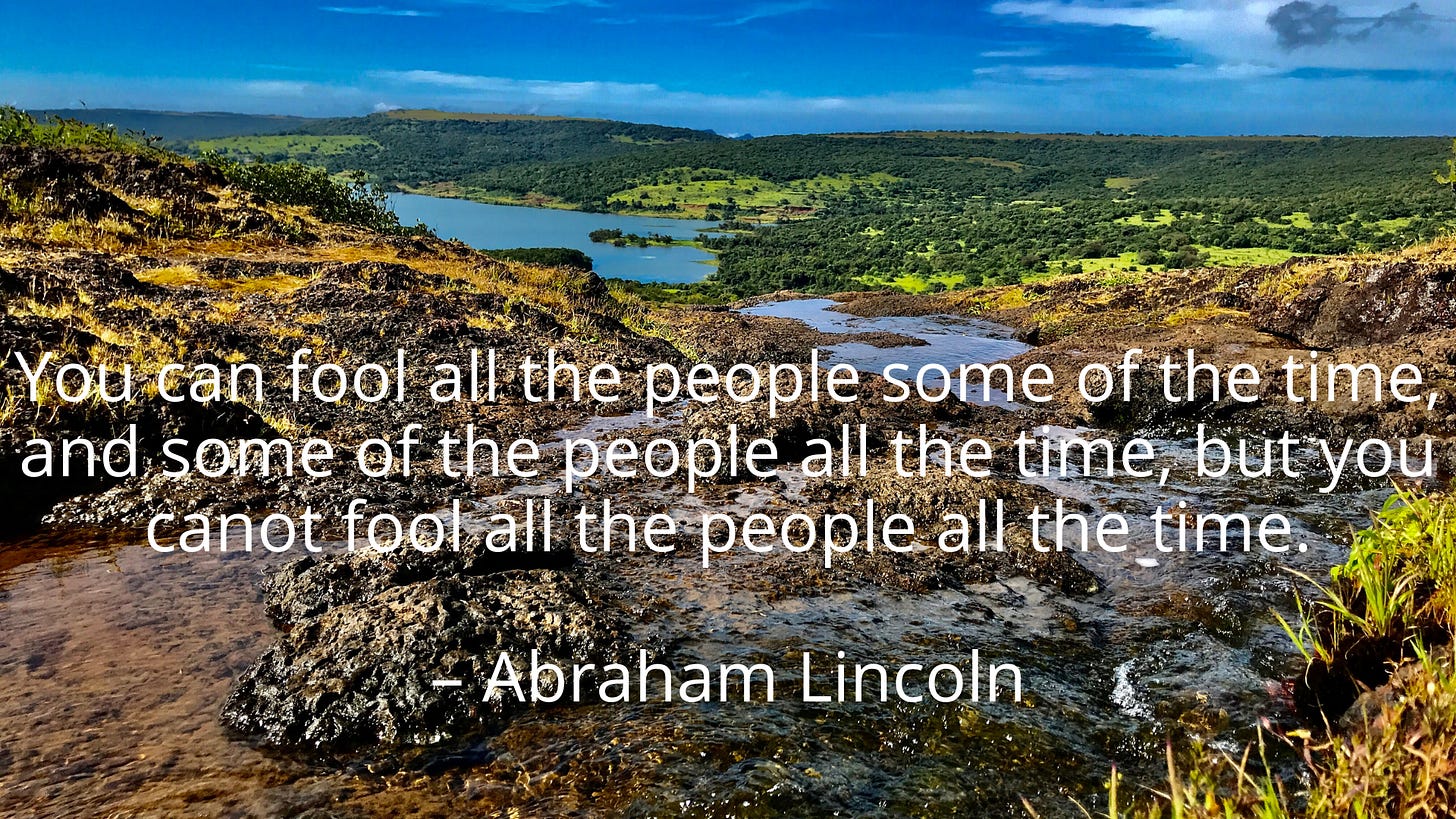 You can fool all the people some of the time, and some of the people all the time, but you cannot fool all the people all the time. – Abraham Lincoln You can fool all the people some of the time, and some of the people all the time, but you cannot fool all the people all the time. – Abraham Lincoln