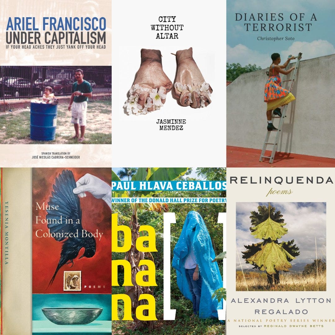 Under Capitalism If Your Head Aches They Just Yank Off Your Head by Ariel Francisco (FlowerSong Press, 2022) City Without Altar by Jasminne Mendez (Noemi Press, 2022) banana [ ] by Paul Hlava Ceballos (University of Pittsburgh Press, 2022) Relinquenda by Alexandra Lytton Regalado (Beacon Press, 2022) Muse Found in a Colonized Body by Yesenia Montilla (Four Way Books, 2022) Diaries of a Terrorist by Christopher Soto (Copper Canyon Press, 2022)