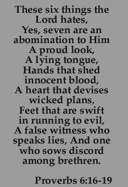 May be an image of text that says 'These six things the Lord hates, Yes, seven are an abomination to Him A proud look, Alying tongue, Hands that shed innocent blood, A heart that devises wicked plans, Feet that are swift in running to evil, A false witness who speaks lies, And one who sows discord among brethren. Proverbs 6:16-19'