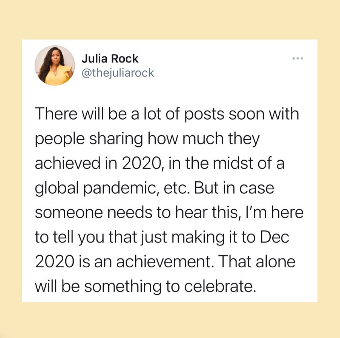 Yellow box with a tweet in the middle from Julia Rock (@thejuliarock) reading "There will be a lot of posts soon with people sharing how much they achieved in 2020, in the midst of a global pandemic, etc. But in case someone needs to hear this, I'm here to tell you that just making it to Dec 2020 is an achievement. That alone will be something to celebrate."