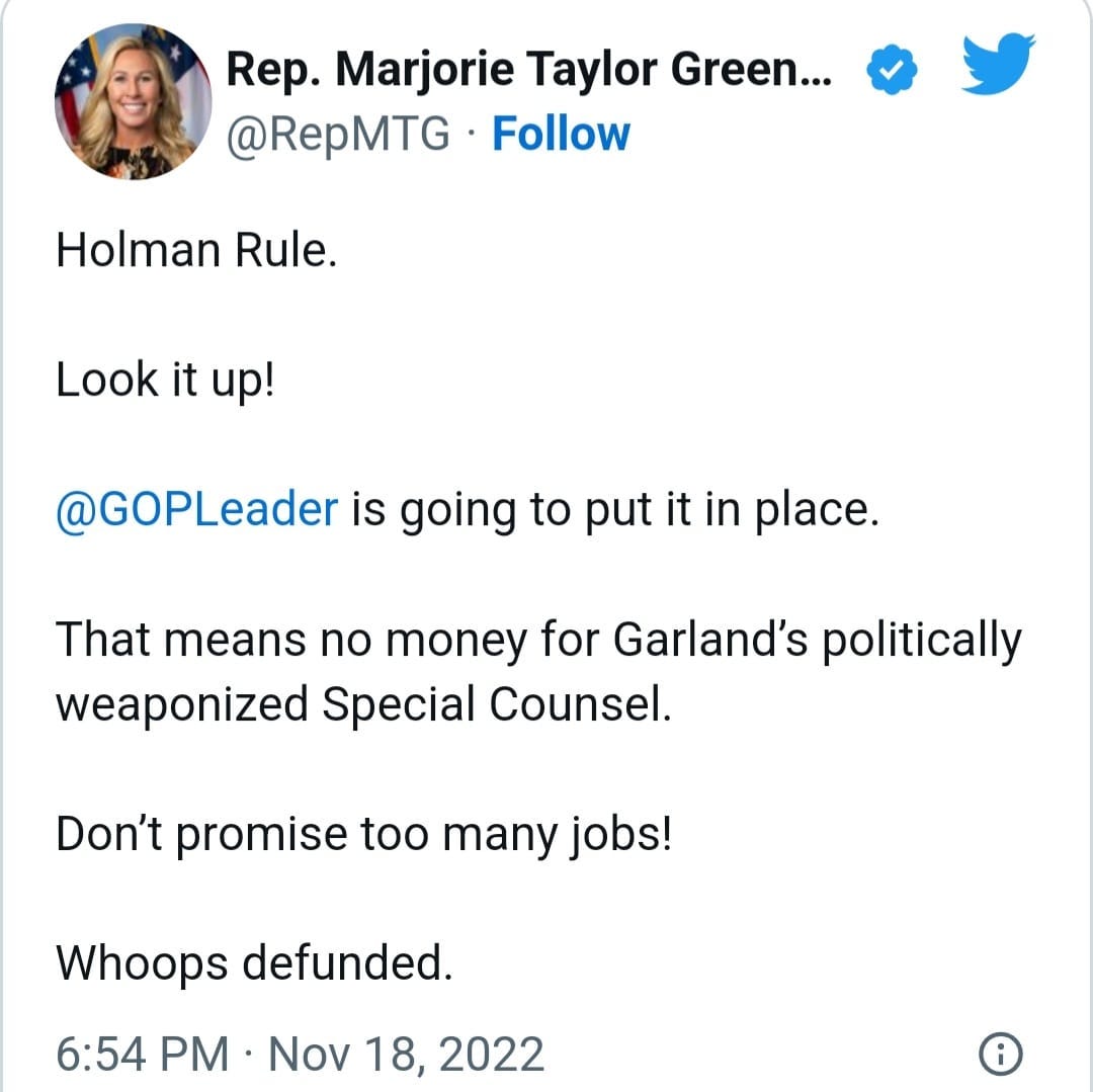 May be a Twitter screenshot of 1 person and text that says 'Rep. Marjorie Taylor Green... @RepMTG Follow Holman Rule. Look it up! @GOPLeader is going to put it in place. That means no money for weaponized Special Counsel. Garland's politically Don't promise too many jobs! Whoops defunded. 6:54 PM Nov 18 2022'