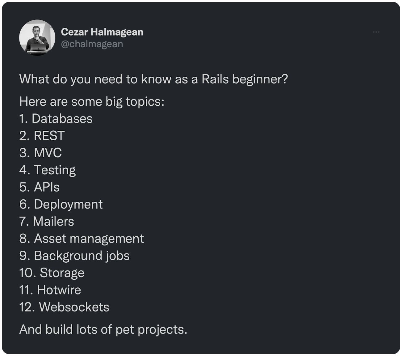 What do you need to know as a Rails beginner? Here are some big topics: 1. Databases 2. REST 3. MVC 4. Testing 5. APIs 6. Deployment 7. Mailers 8. Asset management 9. Background jobs 10. Storage 11. Hotwire 12. Websockets And build lots of pet projects.