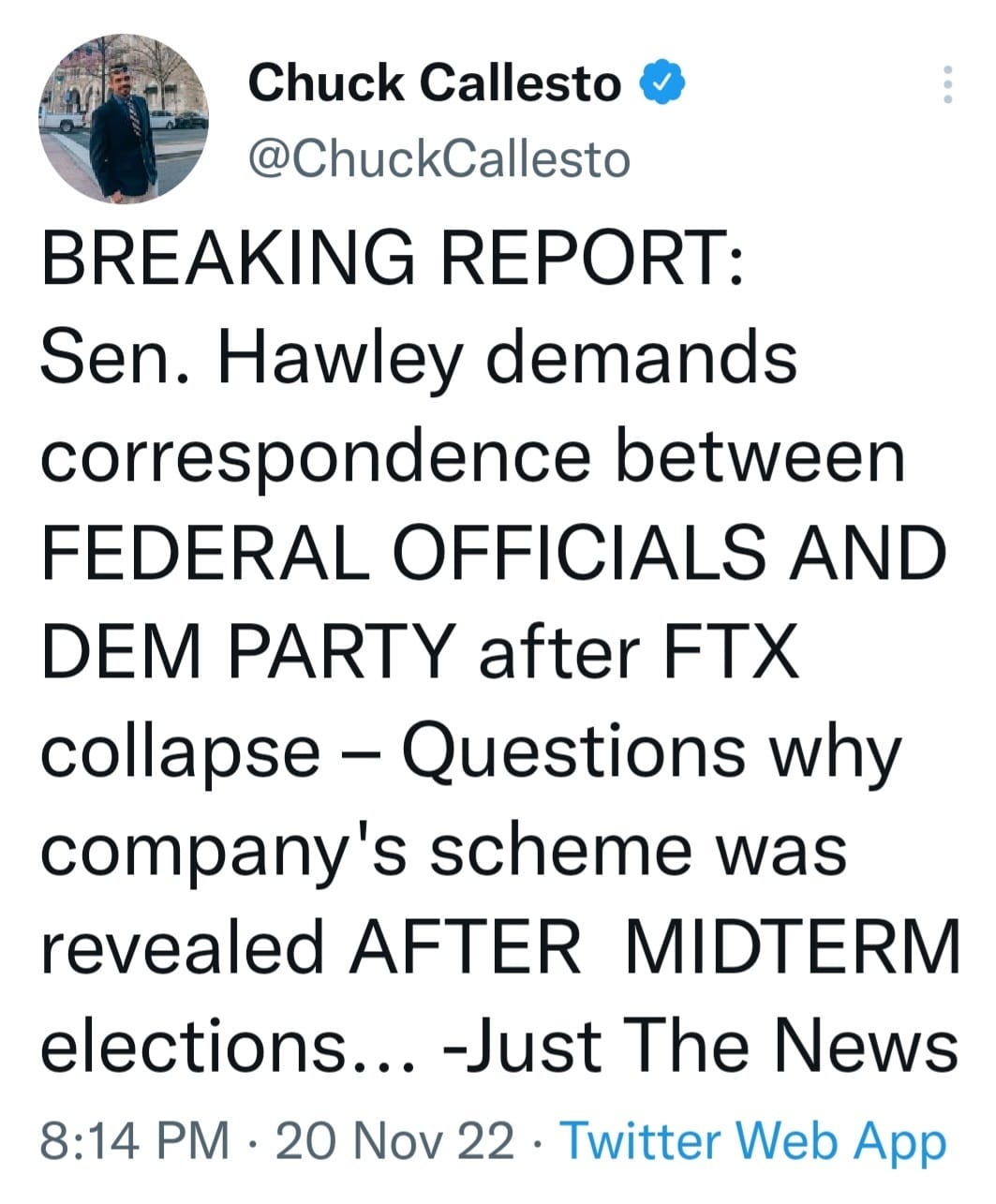 May be a Twitter screenshot of 1 person and text that says 'Chuck Callesto @ChuckCallesto BREAKING REPORT: Sen. Hawley demands correspondence between FEDERAL OFFICIALS AND DEM PARTY after FTX collapse Questions why company's scheme was revealed AFTER MIDTERM elections... -Just The News 8:14 PM. 20 Nov 22. Twitter Web App'