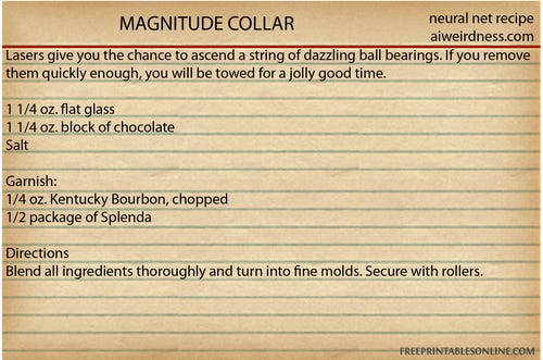 MAGNITUDE COLLAR
Lasers give you the chance to ascend a string of dazzling ball bearings. If you remove them quickly enough, you will be towed for a jolly good time.

1 1/4 oz. flat glass
1 1/4 oz. block of chocolate
Salt

Garnish:
1/4 oz. Kentucky Bourbon, chopped
1/2 package of Splenda

Directions
Blend all ingredients thoroughly and turn into fine molds. Secure with rollers.
