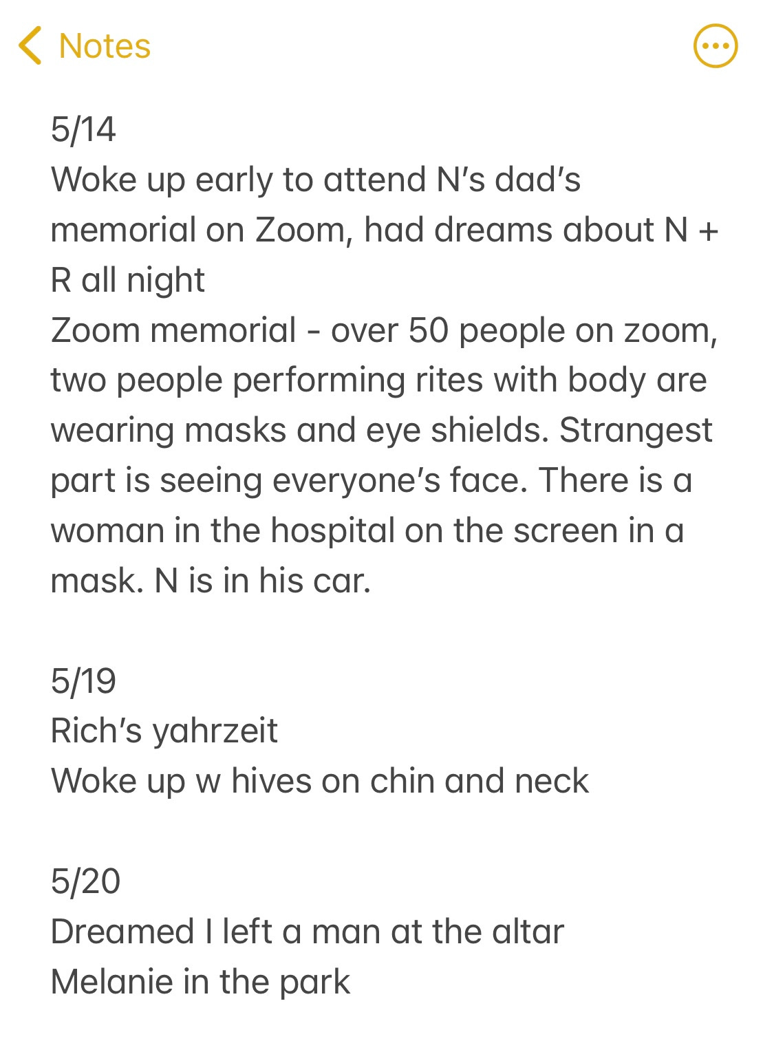 Screenshot of a phone note that says, “May 14th. Woke up early to attend N’s dad’s memorial on Zoom, had dreams about N & R all night. Zoom memorial - over 50 people on Zoom, two people performing rites with body are wearing masks and eye shields. Strangest part is seeing everyone’s face. There is a woman in the hospital on the screen in a mask. N is in his car….May 19th. Rich’s yahrzeit. Woke up w/ hives on chin and neck. May 20th. Dreamed I left a man at the altar. Melanie in the park.”