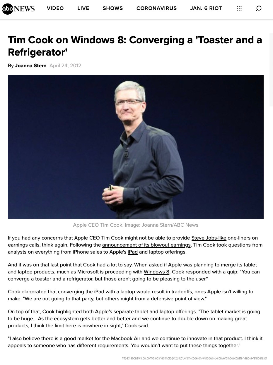 Tim Cook on Windows 8: Converging a 'Toaster and a Refrigerator' By Joanna Stern April 24, 2012 Apple CEO Tim Cook. Image: Joanna Stern/ABC News If you had any concerns that Apple CEO Tim Cook might not be able to provide Steve Jobs-like one-liners on earnings calls, think again. Following the announcement of its blowout earnings, Tim Cook took questions from analysts on everything from iPhone sales to Apple's iPad and laptop offerings. And it was on that last point that Cook had a lot to say. When asked if Apple was planning to merge its tablet and laptop products, much as Microsoft is proceeding with Windows 8, Cook responded with a quip: "You can converge a toaster and a refrigerator, but those aren't going to be pleasing to the user." Cook elaborated that converging the iPad with a laptop would result in tradeoffs, ones Apple isn't willing to make. "We are not going to that party, but others might from a defensive point of view." On top of that, Cook highlighted both Apple's separate tablet and laptop offerings. "The tablet market is going to be huge... As the ecosystem gets better and better and we continue to double down on making great products, I think the limit here is nowhere in sight." Cook said. "I also believe there is a good market for the Macbook Air and we continue to innovate in that product. I think it appeals to someone who has different requirements. You wouldn't want to put these things together."Tim Cook on Windows 8: Converging a 'Toaster and a Refrigerator' By Joanna Stern April 24, 2012 Apple CEO Tim Cook. Image: Joanna Stern/ABC News If you had any concerns that Apple CEO Tim Cook might not be able to provide Steve Jobs-like one-liners on earnings calls, think again. Following the announcement of its blowout earnings, Tim Cook took questions from analysts on everything from iPhone sales to Apple's iPad and laptop offerings. And it was on that last point that Cook had a lot to say. When asked if Apple was planning to merge its tablet and laptop products, much as Microsoft is proceeding with Windows 8, Cook responded with a quip: "You can converge a toaster and a refrigerator, but those aren't going to be pleasing to the user." Cook elaborated that converging the iPad with a laptop would result in tradeoffs, ones Apple isn't willing to make. "We are not going to that party, but others might from a defensive point of view." On top of that, Cook highlighted both Apple's separate tablet and laptop offerings. "The tablet market is going to be huge... As the ecosystem gets better and better and we continue to double down on making great products, I think the limit here is nowhere in sight." Cook said. "I also believe there is a good market for the Macbook Air and we continue to innovate in that product. I think it appeals to someone who has different requirements. You wouldn't want to put these things together."