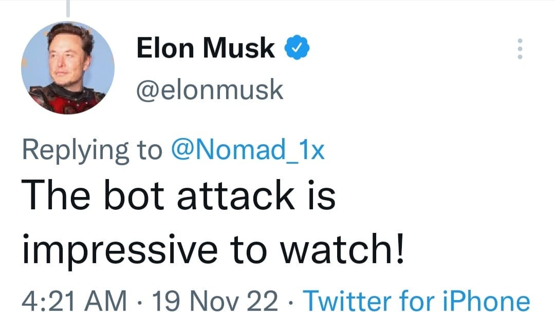 May be a Twitter screenshot of 1 person and text that says 'Elon Musk @elonmusk Replying to @Nomad_1x The bot attack is impressive to watch! 4:21 AM 19 Nov 22. Twitter for iPhone'