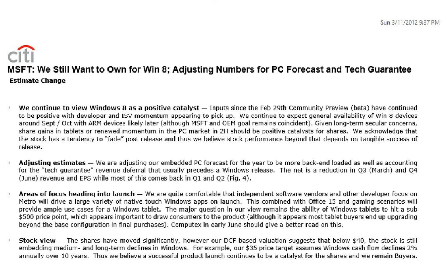 MSFT: We Still Want to Own for Win 8; Adjusting Numbers for PC Forecast and Tech Guarantee Estimate Change I We continue to view windows 8 as a positive catalyst - Inputs since the Feb 29th Community Preview (beta) have continued to be positive with developer and IS momentum appearing to pick up. We continue to expect general availability of win 8 devices around Sept / Oct with ARM devices likely later (although MST and OEM goal remains coincident). Given long-term secular concerns, share gains in tablets or renewed momentum in the PC market in 2H should be positive catalysts for shares. We acknowledge that the stock has a tendency to "fade" post release and thus we believe stock performance beyond that depends on tangible success of release. Adiusting estimates - We are adiusting our embedded PC forecast for the vear to be more back-end loaded as well as accounting for the "tech guarantee" revenue deferral that usually precedes a Windows release. The net is a reduction in 03 (March) and 04 (June) revenue and EPS while most of this comes back in 01 and Q2 (Fig. 4). Areas of focus heading into launch - We are quite comfortable that independent software vendors and other developer focus on Metro will drive a large variety of native touch Windows apps on launch. This combined with Office 15 and gaming scenarios will provide ample use cases for a Windows tablet. The major question in our view remains the ability of Windows tablets to hit a sub $500 price point, which appears important to draw consumers to the product (although it appears most tablet buyers end up upgrading beyond the base configuration in final purchases). Computex in early June should give a better read on this. Stock view - The shares have moved significantly, however our DCF-based valuation suggests that below $40, the stock is still embedding medium- and long-term declines in Windows. For example, our $35 price target assumes Windows cash flow declines 2% annually over 10 years. Thus we believe a successful product launch continues to be a catalyst for the shares and we remain Buyers.