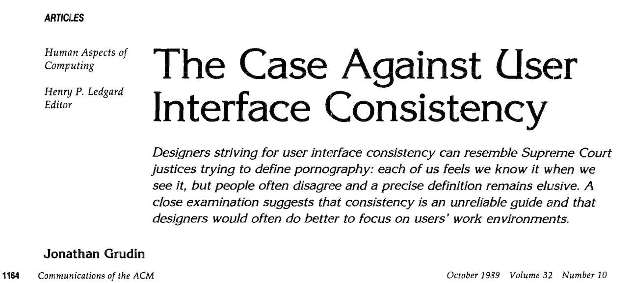 The Case Against User Interface Consistency Designers striving for user interface consistency can resemble Supreme Court justices trying to define pornography: each of us feels we know it when we see it, but people often disagree and a precise definition remains elusive. A close examination suggests that consistency is an unreliable guide and that designers would often do better to focus on users work environments.