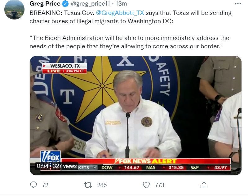 May be a Twitter screenshot of 3 people, people standing and text that says 'Greg Price @greg_price11 13m BREAKING: Texas Gov. @GregAbbott TX says that Texas will be sending charter buses of illegal migrants to Washington DC: "The Biden Administration will be able to more immediately address the needs of the people that they'r allowing to come across our border." WESLACO, TX LIVE 3:06 PM CT T FE MFoX 0:54 327 views KETS 72 FOXNEWALER DOW 144.67 NAS 315.35 S&P 285 43.97 773'