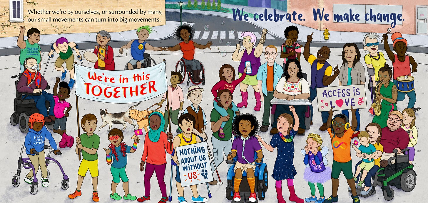 We Make Change: There is a big gathering of smiling people in the city, many of the people are visibly disabled. Some people are dancing with their wheelchairs. Some are blowing bubbles and playing drums. Two children hold a banner than reads “We’re in this together.” A Black child wears a helmet and a blue sweater that reads Black Lives Matter. Another child sits on the shoulders of an adult wearing a red shirt that says “deaf gain” and holding up a cellphone to show someone on the phone the crowd around them. Another child with crutches holds a sign that says “nothing about us without us” while another child has a sign that reads “access is love”. The text reads “Whether we’re by ourselves, or surrounded by many, our small movements can turn into big movements. We celebrate. We make change.” Illustration by Eduardo Trejos. We Make Change: There is a big gathering of smiling people in the city, many of the people are visibly disabled. Some people are dancing with their wheelchairs. Some are blowing bubbles and playing drums. Two children hold a banner than reads “We’re in this together.” A Black child wears a helmet and a blue sweater that reads Black Lives Matter. Another child sits on the shoulders of an adult wearing a red shirt that says “deaf gain” and holding up a cellphone to show someone on the phone the crowd around them. Another child with crutches holds a sign that says “nothing about us without us” while another child has a sign that reads “access is love”. The text reads “Whether we’re by ourselves, or surrounded by many, our small movements can turn into big movements. We celebrate. We make change.” Illustration by Eduardo Trejos.