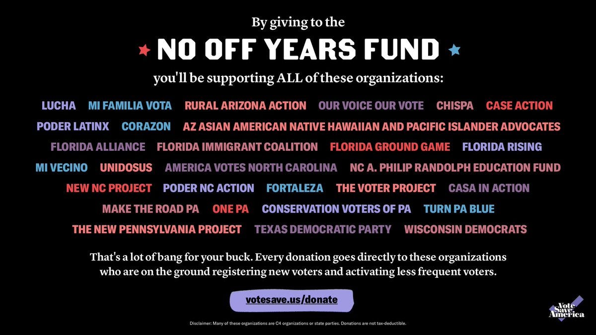 By giving to the No Off Years Fund, you'll be supporting ALL of these organizations:

LUCHA, Mi Familia Vota, Rural Arizona Action, Our Voice Our Vote, Chispa, CASE Action, Poder LatinX, Corazon, AZ Asian American Native Hawaiian and Pacific Islander Advocates (AZ AANHPI Advocates), Florida Alliance, Florida Immigrant Coalition (FLIC), Florida Ground Game, Florida Rising, Mi Vecino, Poder Latinx, UnidosUS, America Votes North Carolina, NC A. Philip Randolph Education Fund, New NC Project, Poder NC Action, Fortaleza, The Voter Project, CASA in Action, Make the Road PA, One PA, Conservation Voters of PA, Turn PA Blue, The New Pennsylvania Project
Texas Democratic Party and Wisconsin Democrats

That's a lot of bang for your buck! Every donation goes directly to registering new voters and activating less frequent voters. votesave.us/donate 

Disclaimer: Many of these organizations are C4 organizations or state parties. Donations are not tax-deductible. 