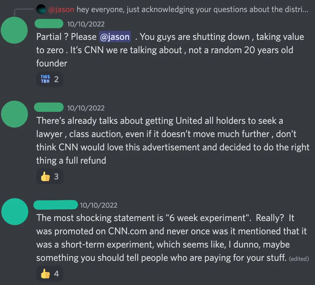 Discord screenshot. [redacted 1] — 10/10/2022 Partial ? Please @jason  . You guys are shutting down , taking value to zero . It’s CNN we re talking about , not a random 20 years old founder [redacted 1] — 10/10/2022 There’s already talks about getting United all holders to seek a lawyer , class auction, even if it doesn’t move much further , don’t think CNN would love this advertisement and decided to do the right thing a full refund [redacted 2] — 10/10/2022 The most shocking statement is '6 week experiment'.  Really?  It was promoted on CNN.com and never once was it mentioned that it was a short-term experiment, which seems like, I dunno, maybe something you should tell people who are paying for your stuff.