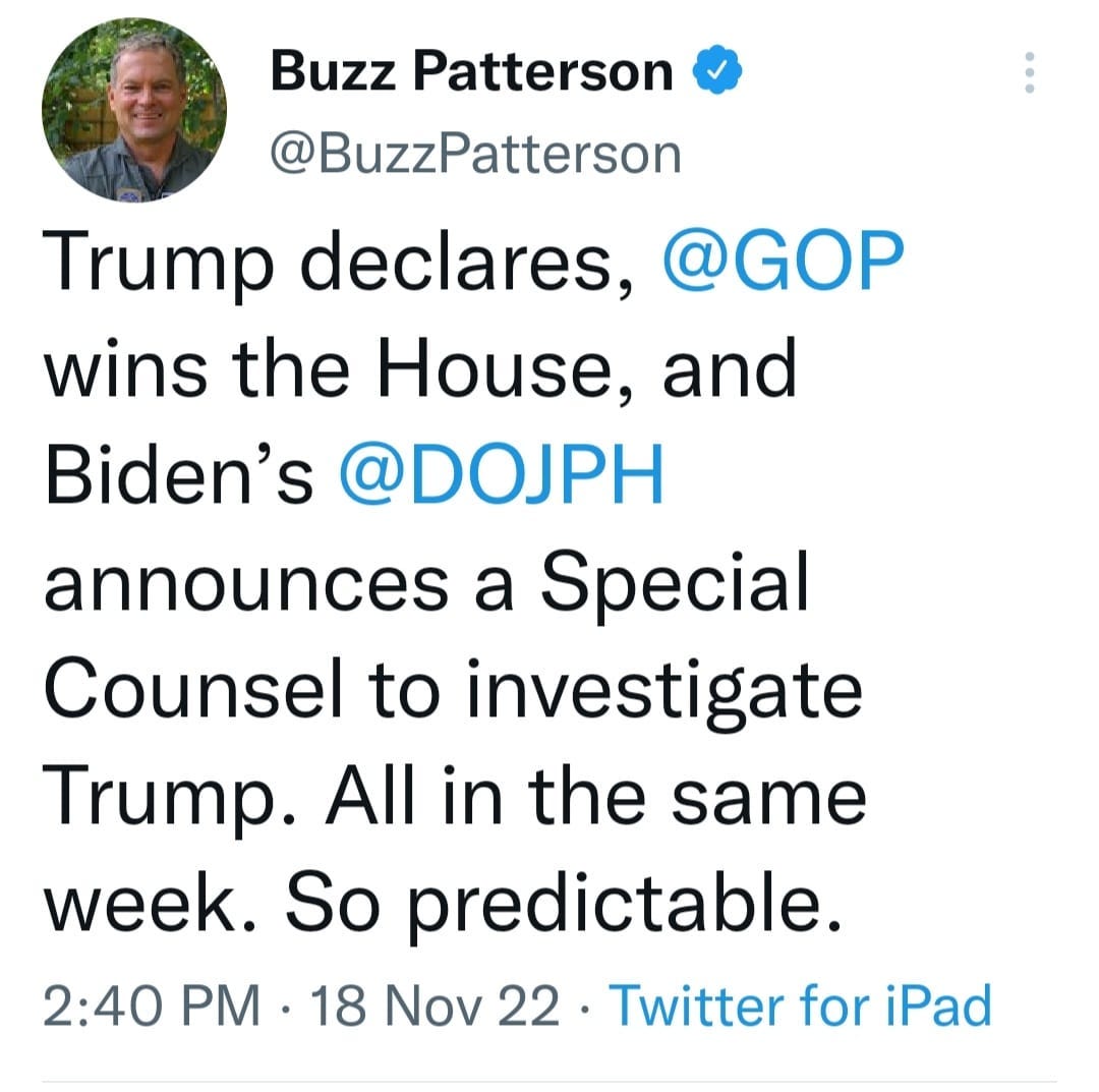 May be a Twitter screenshot of 1 person, standing and text that says 'Buzz Patterson @BuzzPatterson Trump declares, @GOP wins the House, and Biden's @DOJPH announces a Special Counsel to investigate Trump. All in the same week. So predictable. 2:40 PM .18 Nov 22. 22 Twitter for iPad'