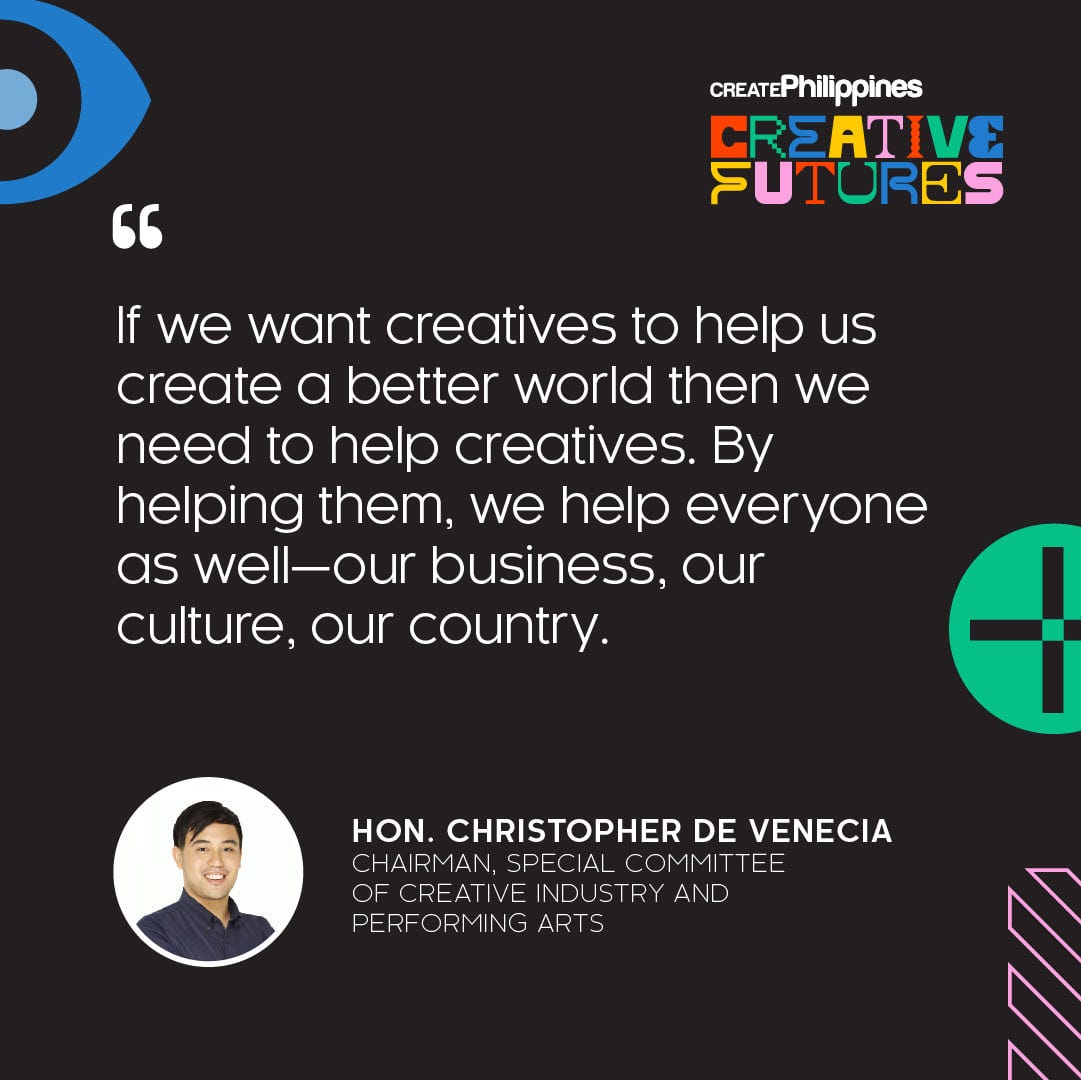 May be a cartoon of text that says '" CREATEPhilippines CREATIVE FUTURES If we want creatives to help us create a better world then we need to help creatives. By helping them, we help everyone as well-our business, our culture, our country. HON. CHRISTOPHER DE VENECIA CHAI RMAN SPECIAL COMMITTEE TTEE OFRETIE REATIVE INDUSTRY AND PERFORMING ARTS'