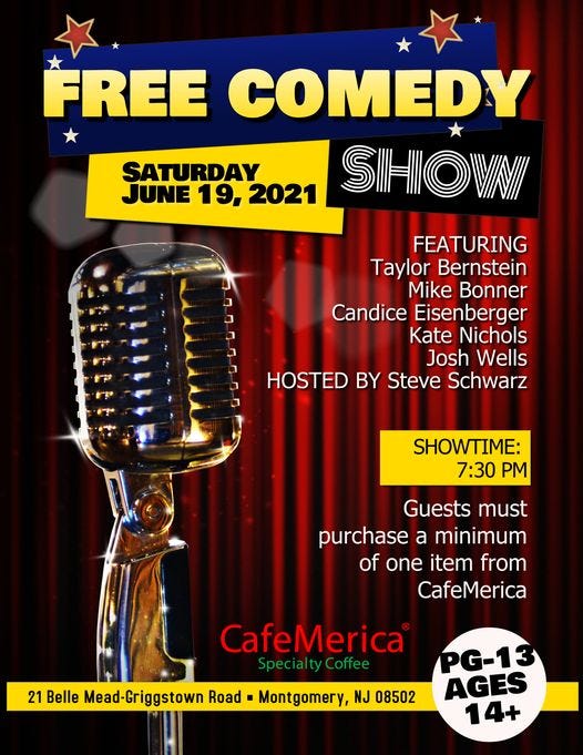 May be an image of text that says 'FREE COMEDY SATURDAY JUNE 19, 2021 SHOVNI FEATURING Taylor Bernstein Mike Bonner Candice Eisenberger Kate Nichols Josh Wells HOSTED BY Steve Schwarz SHOWTIME: 7:30 PM Guests must purchase a minimum of one item from CafeMerica CafeMerica Special ty Coffee 21 Belle Mead-Griggstown Road Montgomery, NJ 08502 PG-13 AGES 14+'