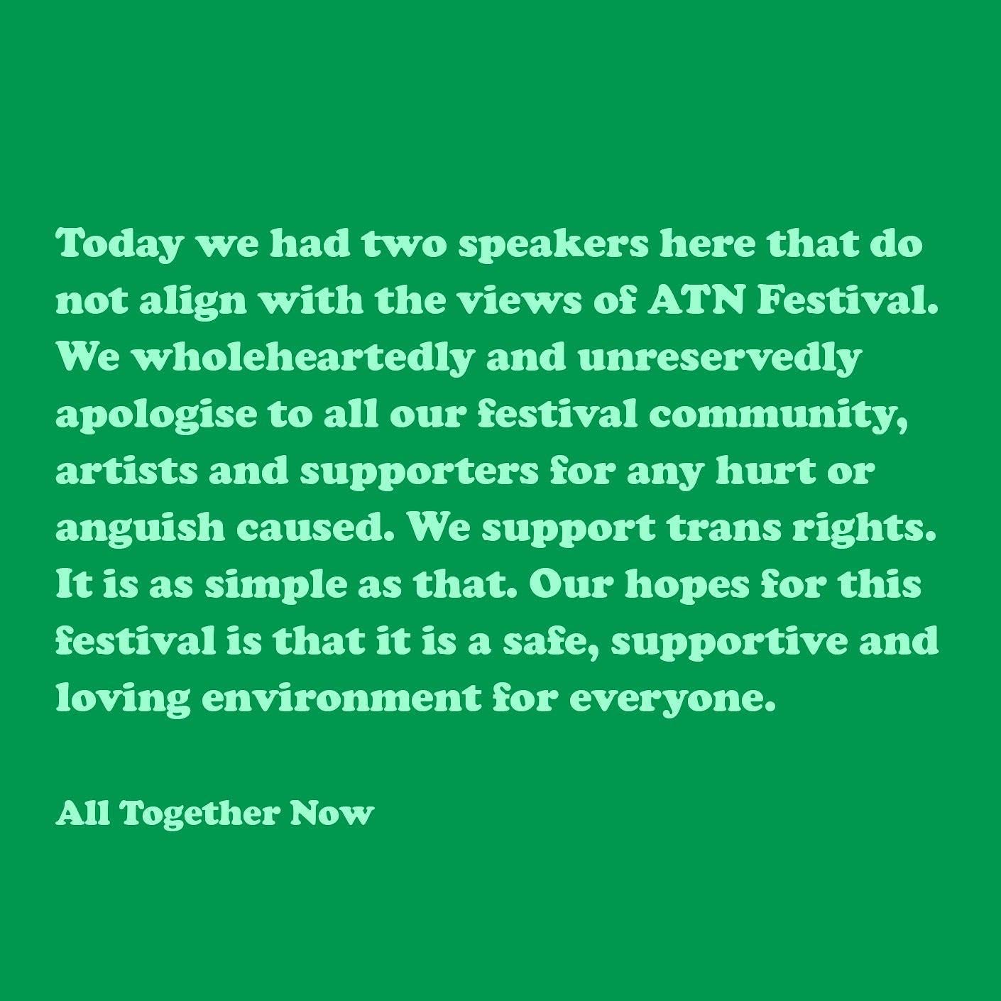 Today we had two speakers here that do not align with the views of ATN Festival. We wholeheartedly and unreservedly apologise to all our festival community, artists and supporters for any hurt or anguish caused. We support trans rights. It is as simple as that. Our hopes for this festival is [sic] that it is a safe, supportive and loving environment for everyone.  All Together Now
