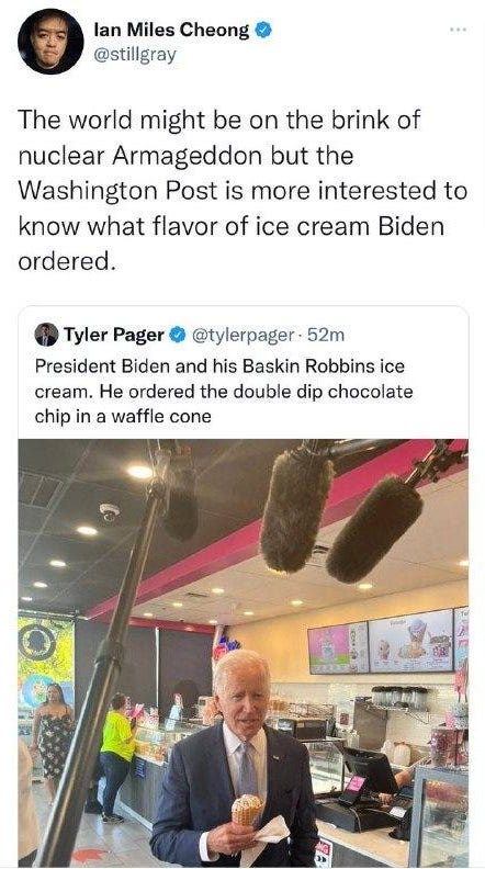 May be an image of 4 people and text that says 'lan Miles Cheong @stillgray The world might be on the brink of nuclear Armageddon but the Washington Post is more interested to know what flavor of ice cream Biden ordered. Tyler Pager @tylerpager 52m President Biden and his Baskin Robbins ice cream. He ordered the double dip chocolate chip in a waffle cone'